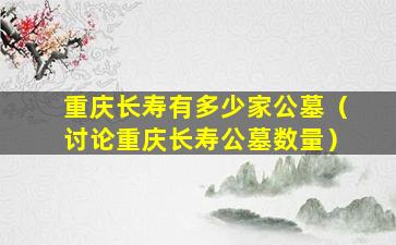 重庆长寿有多少家公墓（讨论重庆长寿公墓数量）