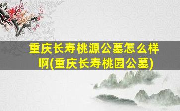 重庆长寿桃源公墓怎么样啊(重庆长寿桃园公墓)