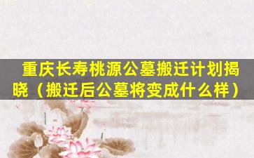 重庆长寿桃源公墓搬迁计划揭晓（搬迁后公墓将变成什么样）