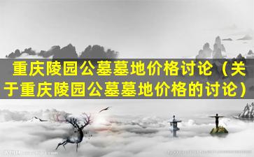 重庆陵园公墓墓地价格讨论（关于重庆陵园公墓墓地价格的讨论）