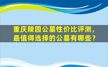 重庆陵园公墓性价比评测，最值得选择的公墓有哪些？