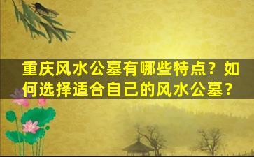 重庆风水公墓有哪些特点？如何选择适合自己的风水公墓？