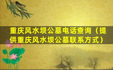 重庆风水坝公墓电话查询（提供重庆风水坝公墓联系方式）