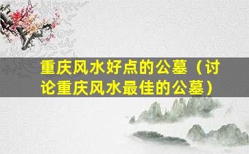 重庆风水好点的公墓（讨论重庆风水最佳的公墓）