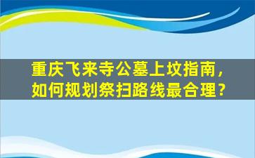 重庆飞来寺公墓上坟指南，如何规划祭扫路线最合理？