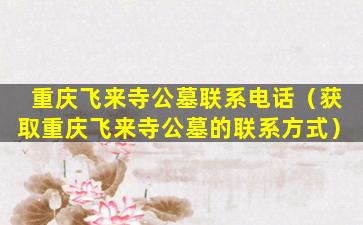 重庆飞来寺公墓联系电话（获取重庆飞来寺公墓的联系方式）