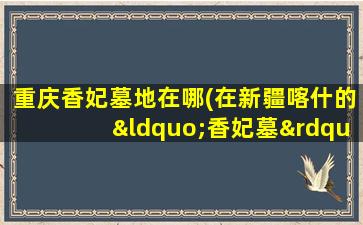 重庆香妃墓地在哪(在新疆喀什的“香妃墓”是真的吗)