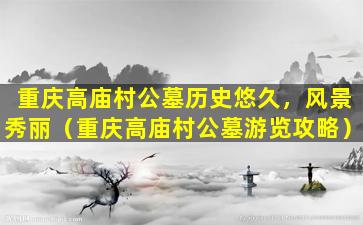 重庆高庙村公墓历史悠久，风景秀丽（重庆高庙村公墓游览攻略）