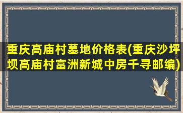 重庆高庙村墓地价格表(重庆沙坪坝高庙村富洲新城中房千寻邮编)