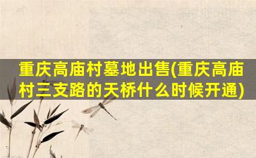 重庆高庙村墓地出售(重庆高庙村三支路的天桥什么时候开通)
