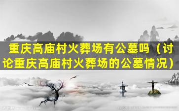 重庆高庙村火葬场有公墓吗（讨论重庆高庙村火葬场的公墓情况）