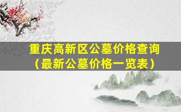 重庆高新区公墓价格查询（最新公墓价格一览表）