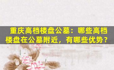 重庆高档楼盘公墓：哪些高档楼盘在公墓附近，有哪些优势？
