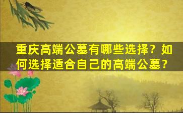 重庆高端公墓有哪些选择？如何选择适合自己的高端公墓？