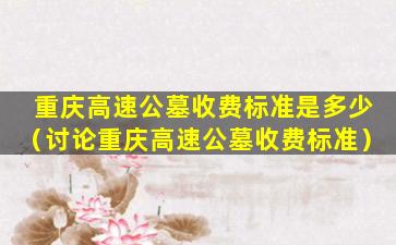重庆高速公墓收费标准是多少（讨论重庆高速公墓收费标准）