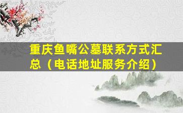 重庆鱼嘴公墓联系方式汇总（电话地址服务介绍）
