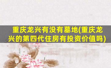 重庆龙兴有没有墓地(重庆龙兴的第四代住房有投资价值吗)