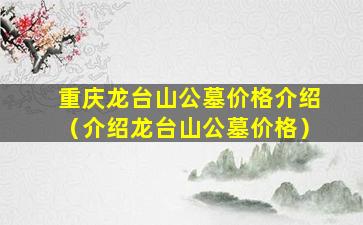 重庆龙台山公墓价格介绍（介绍龙台山公墓价格）
