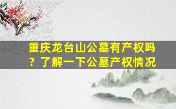 重庆龙台山公墓有产权吗？了解一下公墓产权情况