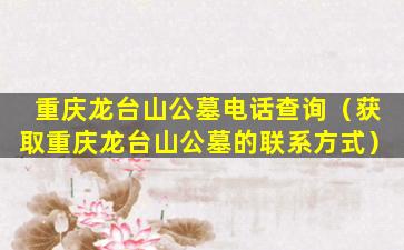 重庆龙台山公墓电话查询（获取重庆龙台山公墓的联系方式）