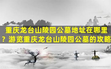 重庆龙台山陵园公墓地址在哪里？游览重庆龙台山陵园公墓的攻略
