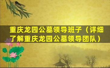 重庆龙园公墓领导班子（详细了解重庆龙园公墓领导团队）