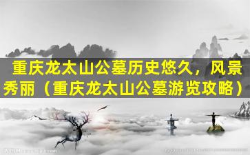 重庆龙太山公墓历史悠久，风景秀丽（重庆龙太山公墓游览攻略）