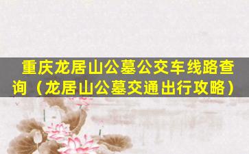 重庆龙居山公墓公交车线路查询（龙居山公墓交通出行攻略）