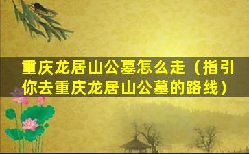 重庆龙居山公墓怎么走（指引你去重庆龙居山公墓的路线）