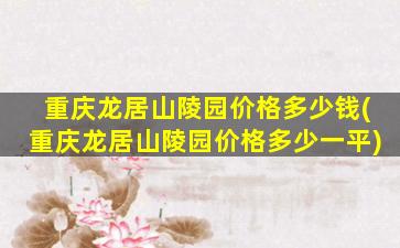 重庆龙居山陵园价格多少钱(重庆龙居山陵园价格多少一平)