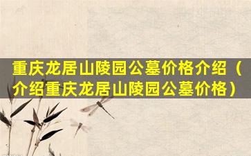 重庆龙居山陵园公墓价格介绍（介绍重庆龙居山陵园公墓价格）