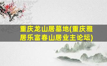 重庆龙山居墓地(重庆雅居乐富春山居业主论坛)