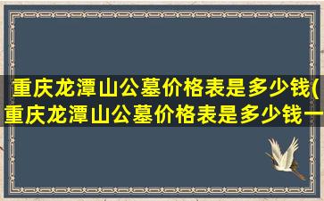 重庆龙潭山公墓价格表是多少钱(重庆龙潭山公墓价格表是多少钱一个)