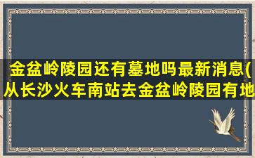 金盆岭陵园还有墓地吗最新消息(从长沙火车南站去金盆岭陵园有地铁坐吗)