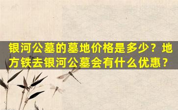 银河公墓的墓地价格是多少？地方铁去银河公墓会有什么优惠？
