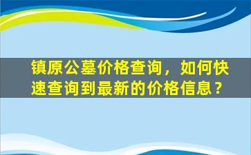 镇原公墓价格查询，如何快速查询到最新的价格信息？