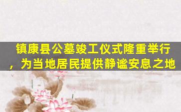 镇康县公墓竣工仪式隆重举行，为当地居民提供静谧安息之地