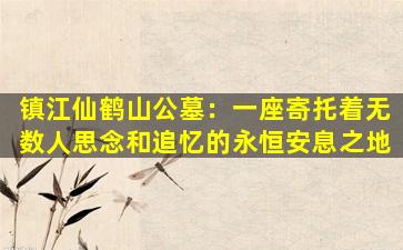 镇江仙鹤山公墓：一座寄托着无数人思念和追忆的永恒安息之地