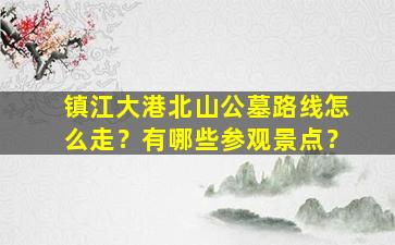 镇江大港北山公墓路线怎么走？有哪些参观景点？
