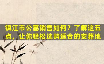 镇江市公墓销售如何？了解这五点，让你轻松选购适合的安葬地