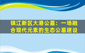 镇江新区大港公墓：一场融合现代元素的生态公墓建设