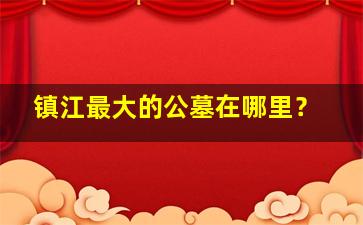 镇江最大的公墓在哪里？