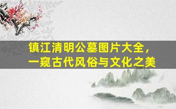 镇江清明公墓图片大全，一窥古代风俗与文化之美