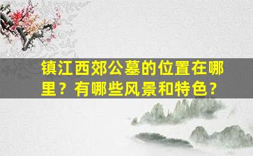 镇江西郊公墓的位置在哪里？有哪些风景和特色？