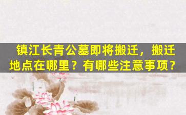 镇江长青公墓即将搬迁，搬迁地点在哪里？有哪些注意事项？