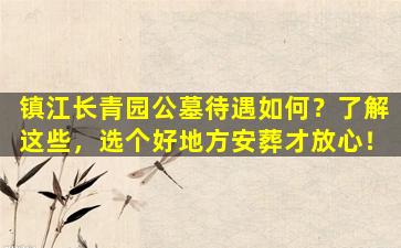镇江长青园公墓待遇如何？了解这些，选个好地方安葬才放心！