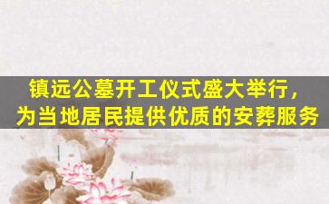 镇远公墓开工仪式盛大举行，为当地居民提供优质的安葬服务