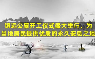 镇远公墓开工仪式盛大举行，为当地居民提供优质的永久安息之地