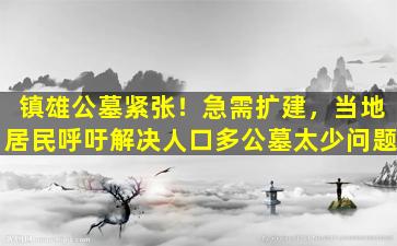 镇雄公墓紧张！急需扩建，当地居民呼吁解决人口多公墓太少问题