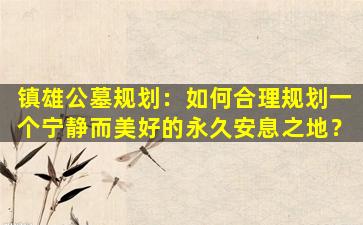 镇雄公墓规划：如何合理规划一个宁静而美好的永久安息之地？